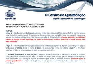 OCentrodeQualificação
ApoioLegalaNovasTecnologias
REPUBLICADA NO DOE DE 07-11-09 SEÇÃO I PAG 63-65
RESOLUÇÃO SMA Nº 79, DE 04 DE NOVEMBRO DE 2009
RESOLVE:
Artigo 1º - Estabelecer condições operacionais, limites de emissão, critérios de controle e monitoramento
para disciplinar o processo de licenciamento do aproveitamento energético dos processos de tratamento
térmico de resíduos sólidos, em Usina de Recuperação de Energia (URE), visando a atender o critério de
melhor tecnologia prática disponível, de modo a minimizar os impactos deletérios à saúde pública e ao
meio ambiente.
Artigo 2º - Para efeito desta Resolução são adotadas, conforme classificação imposta pelos artigos 6º e 35 da
Lei Estadual nº 12.300, de 16 de março de 2006, em consonância com o disposto no artigo 2º da Resolução
CONAMA nº 316, de 29 de outubro de 2002 as seguintes definições:
I - Usina de Recuperação de Energia (URE) - qualquer unidade dedicada ao tratamento térmico de resíduos
sólidos conforme especificados no artigo 3º desta Resolução, com recuperação de energia térmica gerada
pela combustão. Esta definição inclui o tratamento por oxidação térmica e outros processos como a
pirólise, gaseificação ou processos de plasma, desde que se demonstre equivalência ao tratamento por
oxidação....
 
