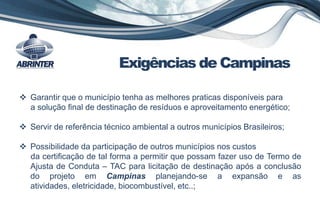 Exigências de Campinas
 Garantir que o município tenha as melhores praticas disponíveis para
a solução final de destinação de resíduos e aproveitamento energético;
 Servir de referência técnico ambiental a outros municípios Brasileiros;
 Possibilidade da participação de outros municípios nos custos
da certificação de tal forma a permitir que possam fazer uso de Termo de
Ajusta de Conduta – TAC para licitação de destinação após a conclusão
do projeto em Campinas planejando-se a expansão e as
atividades, eletricidade, biocombustível, etc..;
 