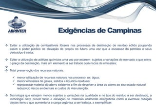  Evitar a utilização de combustíveis fósseis nos processos de destinação de resíduo sólido poupando
assim o poder público de elevação de preços no futuro uma vez que a escassez do petróleo e seus
derivados é certa;
 Evitar a utilização de aditivos químicos uma vez por estarem sujeitos a variações de mercado o que eleva
o preço da destinação, mais um elemento a ser tratado com riscos de emissões;

 Total preservação dos recursos naturais:
 menor utilização de recursos naturais nos processo, ex: água;
 menor emissões de gases, sólidos e líquidos residuais;
 reprocessar material do aterro existente a fim de devolver a área do aterro ao seu estado natural
reduzindo riscos ambientais e custos de manutenção.
 Tecnologia que estejam menos sujeitas a variações na qualidade e no tipo do resíduo a ser destinado, a
tecnologia deve prever tanto e elevação de materiais altamente energéticos como a eventual redução
destes itens o que aumentaria a carga orgânica a ser tratada, a exemplificar:
Exigências de Campinas
 