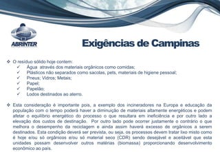  O resíduo sólido hoje contem:
 Água através dos materiais orgânicos como comidas;
 Plásticos não separados como sacolas, pets, materiais de higiene pessoal;
 Pneus; Vidros; Metais;
 Papel;
 Papelão;
 Lodos destinados ao aterro.
 Esta consideração é importante pois, a exemplo dos incineradores na Europa e educação da
população com o tempo poderá haver a diminuição de materiais altamente energéticos e podem
afetar o equilíbrio energético do processo o que resultara em ineficiência e por outro lado a
elevação dos custos de destinação. Por outro lado pode ocorrer justamente o contrário o que
melhora o desempenho da reciclagem e ainda assim haverá excesso de orgânicos a serem
destinados. Esta condição deverá ser prevista, ou seja, os processos devem tratar lixo misto como
é hoje e/ou só orgânicos e/ou só material seco (CDR) sendo desejável e aceitável que esta
unidades possam desenvolver outros matérias (biomassa) proporcionando desenvolvimento
econômico ao país.
Exigências de Campinas
 