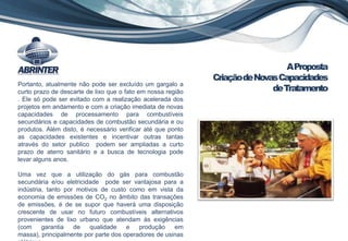 Portanto, atualmente não pode ser excluído um gargalo a
curto prazo de descarte de lixo que o fato em nossa região
. Ele só pode ser evitado com a realização acelerada dos
projetos em andamento e com a criação imediata de novas
capacidades de processamento para combustíveis
secundários e capacidades de combustão secundária e ou
produtos. Além disto, é necessário verificar até que ponto
as capacidades existentes e incentivar outras tantas
através do setor publico podem ser ampliadas a curto
prazo de aterro sanitário e a busca de tecnologia pode
levar alguns anos.
Uma vez que a utilização do gás para combustão
secundária e/ou eletricidade pode ser vantajosa para a
indústria, tanto por motivos de custo como em vista da
economia de emissões de CO2 no âmbito das transações
de emissões, é de se supor que haverá uma disposição
crescente de usar no futuro combustíveis alternativos
provenientes de lixo urbano que atendam às exigências
(com garantia de qualidade e produção em
massa), principalmente por parte dos operadores de usinas
AProposta
CriaçãodeNovasCapacidades
deTratamento
 