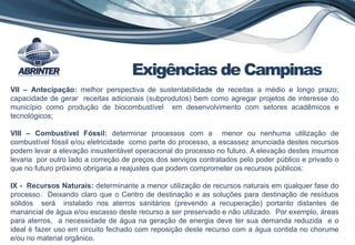 VII – Antecipação: melhor perspectiva de sustentabilidade de receitas a médio e longo prazo;
capacidade de gerar receitas adicionais (subprodutos) bem como agregar projetos de interesse do
município como produção de biocombustível em desenvolvimento com setores acadêmicos e
tecnológicos;
VIII – Combustível Fóssil: determinar processos com a menor ou nenhuma utilização de
combustível fóssil e/ou eletricidade como parte do processo, a escassez anunciada destes recursos
podem levar a elevação insustentável operacional do processo no futuro. A elevação destes insumos
levaria por outro lado a correção de preços dos serviços contratados pelo poder público e privado o
que no futuro próximo obrigaria a reajustes que podem comprometer os recursos públicos:
IX - Recursos Naturais: determinante a menor utilização de recursos naturais em qualquer fase do
processo. Deixando claro que o Centro de destinação e as soluções para destinação de resíduos
sólidos será instalado nos aterros sanitários (prevendo a recuperação) portanto distantes de
manancial de água e/ou escasso deste recurso a ser preservado e não utilizado. Por exemplo, áreas
para aterros, a necessidade de água na geração de energia deve ter sua demanda reduzida e o
ideal é fazer uso em circuito fechado com reposição deste recurso com a água contida no chorume
e/ou no material orgânico.
Exigências de Campinas
 