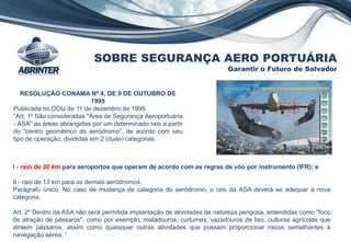 SOBRE SEGURANÇA AERO PORTUÁRIA
Garantir o Futuro de Salvador
RESOLUÇÃO CONAMA Nº 4, DE 9 DE OUTUBRO DE
1995
Publicada no DOU de 11 de dezembro de 1995
“Art. 1º São consideradas "Área de Segurança Aeroportuária
- ASA" as áreas abrangidas por um determinado raio a partir
do "centro geométrico do aeródromo", de acordo com seu
tipo de operação, divididas em 2 (duas) categorias:
I - raio de 20 km para aeroportos que operam de acordo com as regras de vôo por instrumento (IFR); e
II - raio de 13 km para os demais aeródromos.
Parágrafo único. No caso de mudança de categoria do aeródromo, o raio da ASA deverá se adequar à nova
categoria.
Art. 2º Dentro da ASA não será permitida implantação de atividades de natureza perigosa, entendidas como "foco
de atração de pássaros", como por exemplo, matadouros, curtumes, vazadouros de lixo, culturas agrícolas que
atraem pássaros, assim como quaisquer outras atividades que possam proporcionar riscos semelhantes à
navegação aérea. “
 