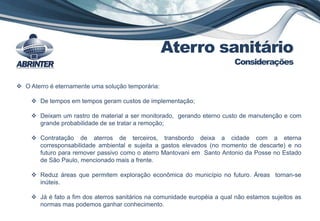 Aterro sanitário
Considerações
 O Aterro é eternamente uma solução temporária:
 De tempos em tempos geram custos de implementação;
 Deixam um rastro de material a ser monitorado, gerando eterno custo de manutenção e com
grande probabilidade de se tratar a remoção;
 Contratação de aterros de terceiros, transbordo deixa a cidade com a eterna
corresponsabilidade ambiental e sujeita a gastos elevados (no momento de descarte) e no
futuro para remover passivo como o aterro Mantovani em Santo Antonio da Posse no Estado
de São Paulo, mencionado mais a frente.
 Reduz áreas que permitem exploração econômica do município no futuro. Áreas tornan-se
inúteis.
 Já é fato a fim dos aterros sanitários na comunidade européia a qual não estamos sujeitos as
normas mas podemos ganhar conhecimento.
 