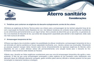  Tentativas para contornar as exigências do descarte ecologicamente correta do lixo urbano
Embora as exigências da Norma Técnica sobre Lixo Urbano para a armazenagem de lixo tenham adquirido força de lei
com a aprovação do Decreto sobre Depósitos de Lixo, não faltaram tentativas de contestar estas exigências mandatórias
ou de contorná-las permanentemente ou por algum tempo. Sob a pressão da data-limite que se aproxima, os geradores de
lixo e as empresas de descarte de lixo, que ainda não asseguraram capacidade para atender a tais exigências, estão cada
vez mais à procura de saídas.
 Armazenagem temporária de lixo
Parece que alguns dos envolvidos cogitam da possibilidade de efetuar inicialmente a armazenagem temporária do lixo a
ser eliminado em aterros sanitários se houver capacidade insuficiente, p.ex., devido a atraso nas construções. Obviamente
as pessoas esperam escapar desta maneira (pelo menos temporariamente) às rigorosas exigências do Decreto sobre
Depósitos de Lixo e poder oferecer (talvez até permanentemente) uma solução barata para o descarte do lixo.
Entretanto, estas tentativas estão fadadas ao fracasso.
Neste caso, deverão ser feitas exigências consideráveis para que uma tal armazenagem temporária não agrida o meio-
ambiente. O fato de que numa armazenagem prolongada a parte orgânica do lixo doméstico sofre nitidamente uma
alteração (água de infiltração altamente carregada, gases emitidos pelos aterros) dificulta a retirada posterior do lixo para
incineração ou tratamento mecânico e biológico.
Aterro sanitário
Considerações
 
