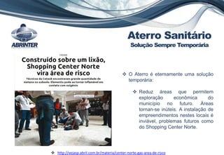  O Aterro é eternamente uma solução
temporária:
 Reduz áreas que permitem
exploração econômica do
município no futuro. Áreas
tornan-se inúteis. A instalação de
empreendimentos nestes locais é
inviável, problemas futuros como
do Shopping Center Norte.
 http://vejasp.abril.com.br/materia/center-norte-gas-area-de-risco
Aterro Sanitário
Solução Sempre Temporária
 