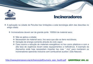 Incineradores
http://www.greenpeace.org.br/toxicos/pdf/sumario_exec_health.pdf
 A aplicação na cidade de Peruíbe traz limitações a esta tecnologia além das descritas no
artigo citado.
 Incineradores devem ser de grande porte 1000t/d de material seco;
 Não se aplica a cidade;
 Necessitam de material seco, lixo seco que são os itens recicláveis;
 Geração de energia somente através do ciclo vapor;
 Caso ocorra a redução de materiais energéticos no lixo como plásticos e com a
alta taxa de orgânicos levam estes equipamentos a ineficiência. A exemplo da
Alemanha onde hoje necessitam importar lixo mas “ rico” para manterem os
incineradores operando inclusive com combustível auxiliar ( Gás Natural) .
 