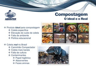 Compostagem
O ideal e o Real
 Produto ideal para compostagem
 Coleta específica
 Elevação do custo de coleta
 Falta de ambiente
 Política educacional
 Coleta real no Brasil
 Caminhão Compactador
 Coleta mais barata
 Falta de cultura
 Contaminantes
 Papel higiênico
 Absorventes
 Fezes animas
 