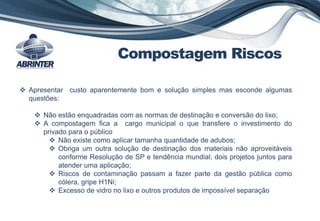  Apresentar custo aparentemente bom e solução simples mas esconde algumas
questões:
 Não estão enquadradas com as normas de destinação e conversão do lixo;
 A compostagem fica a cargo municipal o que transfere o investimento do
privado para o público
 Não existe como aplicar tamanha quantidade de adubos;
 Obriga um outra solução de destinação dos materiais não aproveitáveis
conforme Resolução de SP e tendência mundial; dois projetos juntos para
atender uma aplicação;
 Riscos de contaminação passam a fazer parte da gestão pública como
cólera, gripe H1Ni;
 Excesso de vidro no lixo e outros produtos de impossível separação
Compostagem Riscos
 