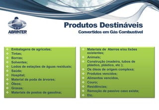  Embalagens de agrícolas;
 Tintas;
 Borras;
 Solventes;
 Lodos de estações de águas residuais;
 Saúde;
 Hospital;
 Material de poda de árvores;
 Óleos;
 Graxas;
 Materiais de postos de gasolina;
 Materiais de Aterros e/ou lixões
existentes;
 Animais;
 Construção (madeira, tubos de
plástico, plástico, etc );
 Os óleos de origem complexa;
 Produtos vencidos;
 Alimentos vencidos,
 Couro;
 Residências;
 Remoção de passivo caso exista;
 Etc.
Produtos Destináveis
Convertidos em Gás Combustível
 