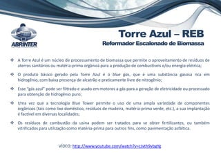  A Torre Azul é um núcleo de processamento de biomassa que permite o aproveitamento de resíduos de
aterros sanitários ou matéria-prima orgânica para a produção de combustíveis e/ou energia elétrica;
 O produto básico gerado pela Torre Azul é o blue gas, que é uma substância gasosa rica em
hidrogênio, com baixa presença de alcatrão e praticamente livre de nitrogênio;
 Esse “gás azul” pode ser filtrado e usado em motores a gás para a geração de eletricidade ou processado
para obtenção de hidrogênio puro;
 Uma vez que a tecnologia Blue Tower permite o uso de uma ampla variedade de componentes
orgânicos (tais como lixo doméstico, resíduos de madeira, matéria-prima verde, etc.), a sua implantação
é factível em diversas localidades;
 Os resíduos de combustão da usina podem ser tratados para se obter fertilizantes, ou também
vitrificados para utilização como matéria-prima para outros fins, como pavimentação asfáltica.
VÍDEO: http://www.youtube.com/watch?v=cJvth9vbgYg
Torre Azul – REB
Reformador Escalonado de Biomassa
 