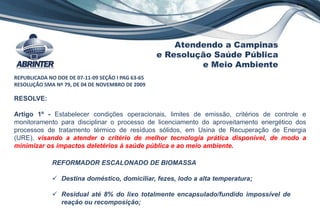 RESOLVE:
Artigo 1º - Estabelecer condições operacionais, limites de emissão, critérios de controle e
monitoramento para disciplinar o processo de licenciamento do aproveitamento energético dos
processos de tratamento térmico de resíduos sólidos, em Usina de Recuperação de Energia
(URE), visando a atender o critério de melhor tecnologia prática disponível, de modo a
minimizar os impactos deletérios à saúde pública e ao meio ambiente.
REPUBLICADA NO DOE DE 07-11-09 SEÇÃO I PAG 63-65
RESOLUÇÃO SMA Nº 79, DE 04 DE NOVEMBRO DE 2009
Atendendo a Campinas
e Resolução Saúde Pública
e Meio Ambiente
REFORMADOR ESCALONADO DE BIOMASSA
 Destina doméstico, domiciliar, fezes, lodo a alta temperatura;
 Residual até 8% do lixo totalmente encapsulado/fundido impossível de
reação ou recomposição;
 