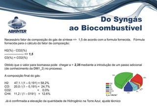 Necessário fator de composição do gás de síntese => 1,5 de acordo com a formula fornecida, Fórmula
fornecida para o cálculo do fator de composição:
H2(%) - CO2(%)
------------------- => 1,5
C0(%) + CO2(%)
Obtido que o valor para biomassa pode chegar a = 2,35 mediante a introdução de um passo adicional
(de conhecimento da DM1_2) no processo.
A composição final do gás:
H2: 47,1 / (1 – 0,191) = 58,2%
CO: 20,0 / (1 – 0,191) = 24,7%
CO2: = 0,0%
CH4: 11,2 / (1 – 0191) = 12,6%
Já é confirmada a elevação da quantidade de Hidrogênio na Torre Azul, ajuste técnico
Do Syngás
ao Biocombustível
 