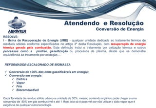 RESOLVE:
I - Usina de Recuperação de Energia (URE) - qualquer unidade dedicada ao tratamento térmico de
resíduos sólidos conforme especificados no artigo 3º desta Resolução, com recuperação de energia
térmica gerada pela combustão. Esta definição inclui o tratamento por oxidação térmica e outros
processos como a pirólise, gaseificação ou processos de plasma, desde que se demonstre
equivalência ao tratamento por oxidação....
REFORMADOR ESCALONADO DE BIOMASSA
 Conversão de 100% dos itens gaseificáveis em energia;
 Conversão em energia:
 Elétrica
 Vapor
 Frio
 Biocombustível
Atendendo e Resolução
Conversão de Energia
Cada Tonelada de resíduo sólido urbano a umidade de 30%, mesmo contendo orgânico pode chegar a uma
conversão de 80% em gás combustível e até 1 Mwe. Isto só é possível por não utilizar o ciclo vapor que é
exigência de qualquer outra tecnologia.
 