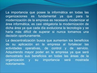La importancia que posee la informática en todas las
organizaciones es fundamental ya que para la
modernización de la empresa es necesario modernizar el
área informática, es casi obligatoria la modernización de
dicha área ya que cada día evoluciona la tecnología y se
haría más difícil de superar si nunca tomamos una
decisión oportunamente.
La descentralización busca que aumenten los beneficios
de su aplicación en la empresa al fortalecer las
actividades operativas, de control y de servicio.
Adquiriendo mayor poder en la empresa ya que será
demostrado sus beneficios en todas las áreas de la
organización y su importancia será mostrada
notoriamente.
 