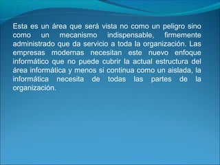 Esta es un área que será vista no como un peligro sino
como un mecanismo indispensable, firmemente
administrado que da servicio a toda la organización. Las
empresas modernas necesitan este nuevo enfoque
informático que no puede cubrir la actual estructura del
área informática y menos si continua como un aislada, la
informática necesita de todas las partes de la
organización.
 
