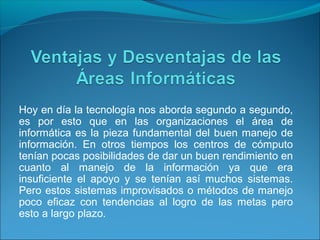 Hoy en día la tecnología nos aborda segundo a segundo,
es por esto que en las organizaciones el área de
informática es la pieza fundamental del buen manejo de
información. En otros tiempos los centros de cómputo
tenían pocas posibilidades de dar un buen rendimiento en
cuanto al manejo de la información ya que era
insuficiente el apoyo y se tenían así muchos sistemas.
Pero estos sistemas improvisados o métodos de manejo
poco eficaz con tendencias al logro de las metas pero
esto a largo plazo.
 