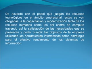 De acuerdo con el papel que juegan los recursos
tecnológicos en el ámbito empresarial, estas se ven
obligadas a la capacitación y modernización tanto de los
recursos humanos como los del centro de computo
trayendo así la satisfacción de las necesidades que se
presentan y poder cumplir los objetivos de la empresa
utilizando las herramientas informáticas como estrategia
para el efectivo rendimiento de los sistemas de
información.
 