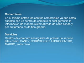 Comerciales
En el mismo entran los centros comerciales ya que estos
cuentan con un centro de cómputo el cual gerencia la
información de manera sistematizada de cada tienda y
por su tamaño es de tipo grande.
Servicios
Centros de computo encargados de prestar un servicio
tales como: CANTV, CORPOELECT, HIDROCENTRO,
MAKRO, entre otros.
 