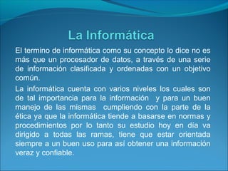 El termino de informática como su concepto lo dice no es
más que un procesador de datos, a través de una serie
de información clasificada y ordenadas con un objetivo
común.
La informática cuenta con varios niveles los cuales son
de tal importancia para la información y para un buen
manejo de las mismas cumpliendo con la parte de la
ética ya que la informática tiende a basarse en normas y
procedimientos por lo tanto su estudio hoy en día va
dirigido a todas las ramas, tiene que estar orientada
siempre a un buen uso para así obtener una información
veraz y confiable.
 