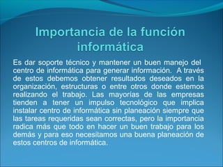Es dar soporte técnico y mantener un buen manejo del
centro de informática para generar información. A través
de estos debemos obtener resultados deseados en la
organización, estructuras o entre otros donde estemos
realizando el trabajo. Las mayorías de las empresas
tienden a tener un impulso tecnológico que implica
instalar centro de informática sin planeación siempre que
las tareas requeridas sean correctas, pero la importancia
radica más que todo en hacer un buen trabajo para los
demás y para eso necesitamos una buena planeación de
estos centros de informática.
 