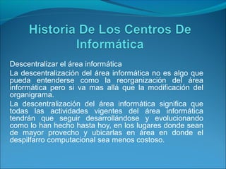 Descentralizar el área informática
La descentralización del área informática no es algo que
pueda entenderse como la reorganización del área
informática pero si va mas allá que la modificación del
organigrama.
La descentralización del área informática significa que
todas las actividades vigentes del área informática
tendrán que seguir desarrollándose y evolucionando
como lo han hecho hasta hoy, en los lugares donde sean
de mayor provecho y ubicarlas en área en donde el
despilfarro computacional sea menos costoso.
 