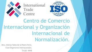 Centro de Comercio
Internacional y Organización
Internacional de
Normalización.
Mtro. Alfonso Tadeo De la Piedra Terán.
Clase Organismos Internacionales.
Grupo.-4NV8
 