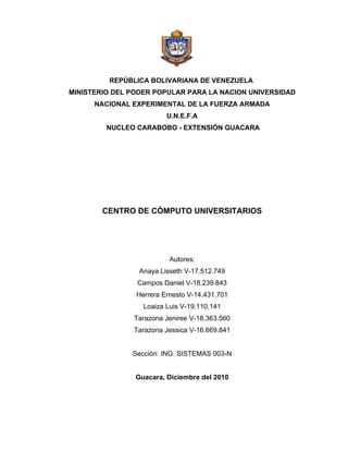 REPÚBLICA BOLIVARIANA DE VENEZUELA
MINISTERIO DEL PODER POPULAR PARA LA NACION UNIVERSIDAD
      NACIONAL EXPERIMENTAL DE LA FUERZA ARMADA
                         U.N.E.F.A
         NUCLEO CARABOBO - EXTENSIÓN GUACARA




        CENTRO DE CÓMPUTO UNIVERSITARIOS




                          Autores:
                 Anaya Lisseth V-17.512.749
                Campos Daniel V-18.239.843
                Herrera Ernesto V-14.431.701
                  Loaiza Luis V-19.110.141
               Tarazona Jeniree V-18.363.560
               Tarazona Jessica V-16.669.841


               Sección: ING. SISTEMAS 003-N


                Guacara, Diciembre del 2010
 