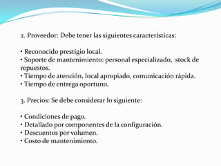 2. Proveedor: Debe tener las siguientes características:

• Reconocido prestigio local.
• Soporte de mantenimiento: personal especializado, stock de
repuestos.
• Tiempo de atención, local apropiado, comunicación rápida.
• Tiempo de entrega oportuno.

3. Precios: Se debe considerar lo siguiente:

• Condiciones de pago.
• Detallado por componentes de la configuración.
• Descuentos por volumen.
• Costo de mantenimiento.
 