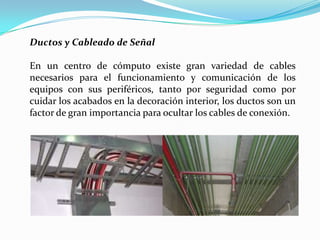Ductos y Cableado de Señal

En un centro de cómputo existe gran variedad de cables
necesarios para el funcionamiento y comunicación de los
equipos con sus periféricos, tanto por seguridad como por
cuidar los acabados en la decoración interior, los ductos son un
factor de gran importancia para ocultar los cables de conexión.
 