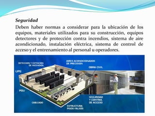Seguridad
Deben haber normas a considerar para la ubicación de los
equipos, materiales utilizados para su construcción, equipos
detectores y de protección contra incendios, sistema de aire
acondicionado, instalación eléctrica, sistema de control de
acceso y el entrenamiento al personal u operadores.
 