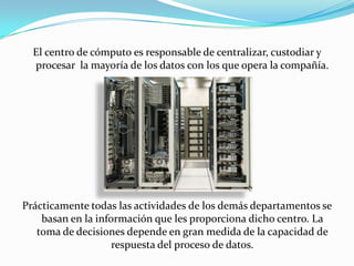 El centro de cómputo es responsable de centralizar, custodiar y
  procesar la mayoría de los datos con los que opera la compañía.




Prácticamente todas las actividades de los demás departamentos se
    basan en la información que les proporciona dicho centro. La
   toma de decisiones depende en gran medida de la capacidad de
                    respuesta del proceso de datos.
 