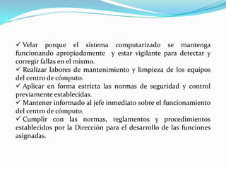  Velar porque el sistema computarizado se mantenga
funcionando apropiadamente y estar vigilante para detectar y
corregir fallas en el mismo.
 Realizar labores de mantenimiento y limpieza de los equipos
del centro de cómputo.
 Aplicar en forma estricta las normas de seguridad y control
previamente establecidas.
 Mantener informado al jefe inmediato sobre el funcionamiento
del centro de cómputo.
 Cumplir con las normas, reglamentos y procedimientos
establecidos por la Dirección para el desarrollo de las funciones
asignadas.
 