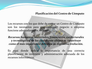 Planificación del Centro de Cómputo


Los recursos con los que debe de contar un Centro de Cómputo
son los necesarios para que cualquier negocio o empresa
funcione adecuadamente, esto son:

Recursos humanos, materiales, financieros, estructurales
  y tecnológicos; de los cuales este último se constituye
como el más importante debido a su explosiva evolución.

Es aquí donde radica la importancia de una correcta
planificación de inversión y administración adecuada de los
recursos informáticos.
 