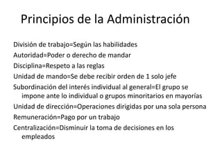 Principios de la Administración
División de trabajo=Según las habilidades
Autoridad=Poder o derecho de mandar
Disciplina=Respeto a las reglas
Unidad de mando=Se debe recibir orden de 1 solo jefe
Subordinación del interés individual al general=El grupo se
impone ante lo individual o grupos minoritarios en mayorías
Unidad de dirección=Operaciones dirigidas por una sola persona
Remuneración=Pago por un trabajo
Centralización=Disminuir la toma de decisiones en los
empleados
 