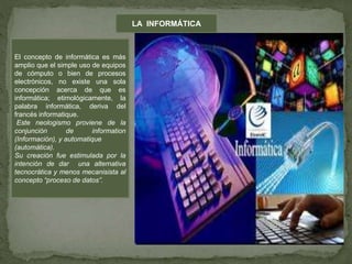 LA INFORMÁTICA
El concepto de informática es más
amplio que el simple uso de equipos
de cómputo o bien de procesos
electrónicos, no existe una sola
concepción acerca de que es
informática; etimológicamente, la
palabra informática, deriva del
francés informatique.
Este neologismo proviene de la
conjunción de information
(Información), y automatique
(automática).
Su creación fue estimulada por la
intención de dar una alternativa
tecnocrática y menos mecanisista al
concepto “proceso de datos”.
 