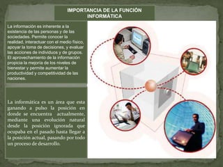 IMPORTANCIA DE LA FUNCIÓN
INFORMÁTICA
La información es inherente a la
existencia de las personas y de las
sociedades. Permite conocer la
realidad, interactuar con el medio físico,
apoyar la toma de decisiones, y evaluar
las acciones de individuos y de grupos.
El aprovechamiento de la información
propicia la mejoría de los niveles de
bienestar y permite aumentar la
productividad y competitividad de las
naciones.
La informática es un área que esta
ganando a pulso la posición en
donde se encuentra actualmente,
mediante una evolución natural
desde la posición ignorada que
ocupaba en el pasado hasta llegar a
la posición actual, pasando por todo
un proceso de desarrollo.
 