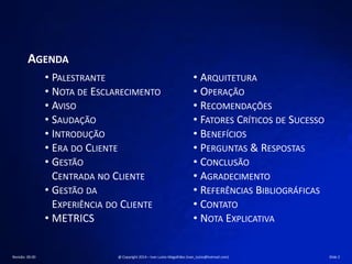 AGENDA
• PALESTRANTE
• NOTA DE ESCLARECIMENTO
• AVISO
• SAUDAÇÃO
• INTRODUÇÃO
• ERA DO CLIENTE
• GESTÃO
CENTRADA NO CLIENTE
• GESTÃO DA
EXPERIÊNCIA DO CLIENTE
• METRICS
• ARQUITETURA
• OPERAÇÃO
• RECOMENDAÇÕES
• FATORES CRÍTICOS DE SUCESSO
• BENEFÍCIOS
• PERGUNTAS & RESPOSTAS
• CONCLUSÃO
• AGRADECIMENTO
• REFERÊNCIAS BIBLIOGRÁFICAS
• CONTATO
• NOTA EXPLICATIVA
Revisão: 00.00 @ Copyright 2014 – Ivan Luizio Magalhães (ivan_luizio@hotmail.com) Slide 2
 