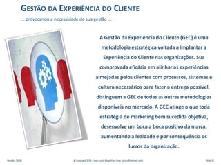 A Gestão da Experiência do Cliente (GEC) é uma
metodologia estratégica voltada a implantar a
Experiência do Cliente nas organizações. Sua
comprovada eficácia em alinhar as experiências
almejadas pelos clientes com processos, sistemas e
cultura necessários para fazer a entrega possível,
distinguem a GEC de todas as outras metodologias
disponíveis no mercado. A GEC atinge o que toda
estratégia de marketing bem sucedida objetiva,
desenvolve um boca a boca positivo da marca,
aumentando a lealdade e por consequência os
lucros da organização.
GESTÃO DA EXPERIÊNCIA DO CLIENTE
... provocando a necessidade de sua gestão ...
Revisão: 00.00 @ Copyright 2014 – Ivan Luizio Magalhães (ivan_luizio@hotmail.com) Slide 26
 