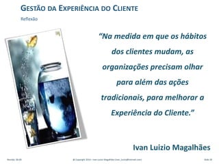 “Na medida em que os hábitos
dos clientes mudam, as
organizações precisam olhar
para além das ações
tradicionais, para melhorar a
Experiência do Cliente.”
Ivan Luizio Magalhães
Revisão: 00.00 @ Copyright 2014 – Ivan Luizio Magalhães (ivan_luizio@hotmail.com) Slide 28
GESTÃO DA EXPERIÊNCIA DO CLIENTE
Reflexão
 