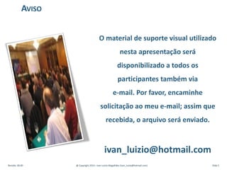 O material de suporte visual utilizado
nesta apresentação será
disponibilizado a todos os
participantes também via
e-mail. Por favor, encaminhe
solicitação ao meu e-mail; assim que
recebida, o arquivo será enviado.
ivan_luizio@hotmail.com
AVISO
Revisão: 00.00 @ Copyright 2014 – Ivan Luizio Magalhães (ivan_luizio@hotmail.com) Slide 5
 