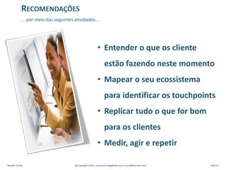 • Entender o que os cliente
estão fazendo neste momento
• Mapear o seu ecossistema
para identificar os touchpoints
• Replicar tudo o que for bom
para os clientes
• Medir, agir e repetir
... por meio das seguintes atividades ...
RECOMENDAÇÕES
Revisão: 00.00 @ Copyright 2014 – Ivan Luizio Magalhães (ivan_luizio@hotmail.com) Slide 57
 