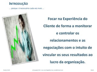 Focar na Experiência do
Cliente de forma a monitorar
e controlar os
relacionamentos e as
negociações com o intuito de
vincular os seus resultados ao
lucro da organização.
Revisão: 00.00 @ Copyright 2014 – Ivan Luizio Magalhães (ivan_luizio@hotmail.com) Slide 8
INTRODUÇÃO
... porque é necessário cada vez mais ...
 