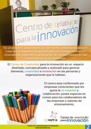 2Centro de Creatividad para la Innovación
www.sernorthe.com
Es un proyecto desarrollado por Ser northe, empresa experta en
creación de espacios de aprendizaje conscientes, creativos e
innovadores, logrando la apropiación de nuevos hábitos en los
colaboradores de las empresas.
El Centro de Creatividad para la innovación es un espacio
diseñado, conceptualizado y realizado para generar
bienestar, creatividad e innovación en las personas y
organizaciones que lo habitan.
El centro esta conformado por
empresas conscientes que les
gusta la co-creación y
colaboración; posee espacios en
común para los colaboradores de
las empresas y salones de
entrenamiento.
 