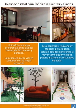 Un espacio ideal para recibir tus clientes y aliados
Ubicado en un lugar
preferencial de la ciudad:
central, de fácil acceso y
parqueo.
Los clientes que te visiten
contarán con la mejor
recepción
Tus encuentros, reuniones y
espacios de formación
estarán dotados generando la
mayor comodidad y calidez,
potencializando los resultados
de estos.
3Centro de Creatividad para la Innovación
www.sernorthe.com
 