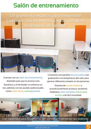 Salón de entrenamiento
Cuentas con un salón de entrenamiento,
diseñado para que la acústica sea
fantástica y el facilitador no esfuerce su
voz, además con las ayudas audiovisuales
como Video beam, audio y pantalla.
Un grandioso espacio para desarrollar
cualquier tipo de evento, creado con altos
estándares de calidad.
Sistema de sonido estéreo y
acondicionamiento acústico, excelente
mobiliario, sillas cómodas, mesas para
escribir y de fácil movilidad.
Contamos con paneles led atenuables con
graduación a la temperatura del calor para
generar diferentes estados en las personas.
Con capacidad para 20 personas con mesas y 45 personas tipo auditorio
Centro de Creatividad para la Innovación
www.sernorthe.com 5
 