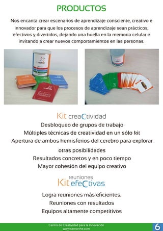 Nos encanta crear escenarios de aprendizaje consciente, creativo e
innovador para que los procesos de aprendizaje sean prácticos,
efectivos y divertidos, dejando una huella en la memoria celular e
invitando a crear nuevos comportamientos en las personas.
Desbloqueo de grupos de trabajo 
Múltiples técnicas de creatividad en un sólo kit 
Apertura de ambos hemisferios del cerebro para explorar
otras posibilidades 
Resultados concretos y en poco tiempo 
Mayor cohesión del equipo creativo
Logra reuniones más eﬁcientes.
Reuniones con resultados
Equipos altamente competitivos
6Centro de Creatividad para la Innovación
www.sernorthe.com
PRODUCTOS
 