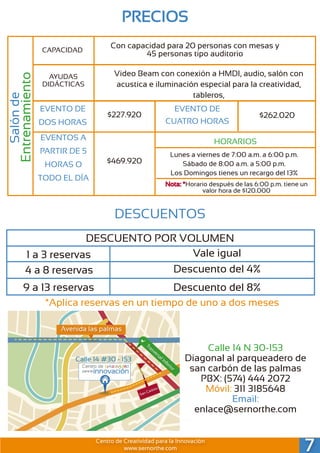 Calle 14 N 30-153
Diagonal al parqueadero de
san carbón de las palmas
PBX: (574) 444 2072
Móvil: 311 3185648
Email:
enlace@sernorthe.com
Salónde
Entrenamiento
CAPACIDAD
AYUDAS
DIDÁCTICAS
Con capacidad para 20 personas con mesas y
45 personas tipo auditorio
Video Beam con conexión a HMDI, audio, salón con
acustica e iluminación especial para la creatividad,
tableros,
EVENTO DE
DOS HORAS
$227.920
EVENTO DE
CUATRO HORAS
$262.020
EVENTOS A
PARTIR DE 5
HORAS O
TODO EL DÍA
$469.920
HORARIOS
Lunes a viernes de 7:00 a.m. a 6:00 p.m.
Sábado de 8:00 a.m. a 5:00 p.m.
Los Domingos tienes un recargo del 13%
Nota: *Horario después de las 6:00 p.m. tiene un
valor hora de $120.000
PRECIOS
DESCUENTOS
DESCUENTO POR VOLUMEN
1 a 3 reservas
4 a 8 reservas
9 a 13 reservas
Vale igual
Descuento del 4%
Descuento del 8%
*Aplica reservas en un tiempo de uno a dos meses
7Centro de Creatividad para la Innovación
www.sernorthe.com
Calle 14 #30 - 153
Trasversal Inferior
Avenida las palmas
 