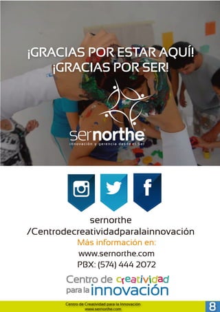 ¡GRACIAS POR ESTAR AQUÍ!
¡GRACIAS POR SER!
sernorthe
/Centrodecreatividadparalainnovación
Más información en:
www.sernorthe.com
PBX: (574) 444 2072
8Centro de Creatividad para la Innovación
www.sernorthe.com
 
