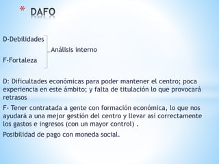 D-Debilidades
Análisis interno
F-Fortaleza
D: Dificultades económicas para poder mantener el centro; poca
experiencia en este ámbito; y falta de titulación lo que provocará
retrasos
F- Tener contratada a gente con formación económica, lo que nos
ayudará a una mejor gestión del centro y llevar así correctamente
los gastos e ingresos (con un mayor control) .
Posibilidad de pago con moneda social.
*
 